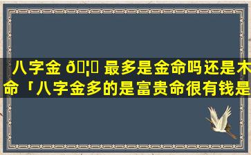 八字金 🦈 最多是金命吗还是木命「八字金多的是富贵命很有钱是吗」